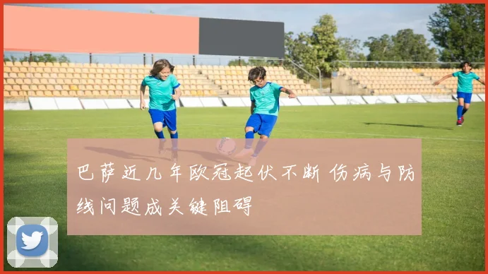 巴萨近几年欧冠起伏不断 伤病与防线问题成关键阻碍