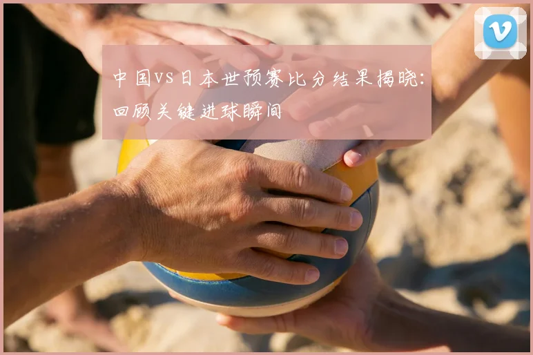 中国vs日本世预赛比分结果揭晓：回顾关键进球瞬间