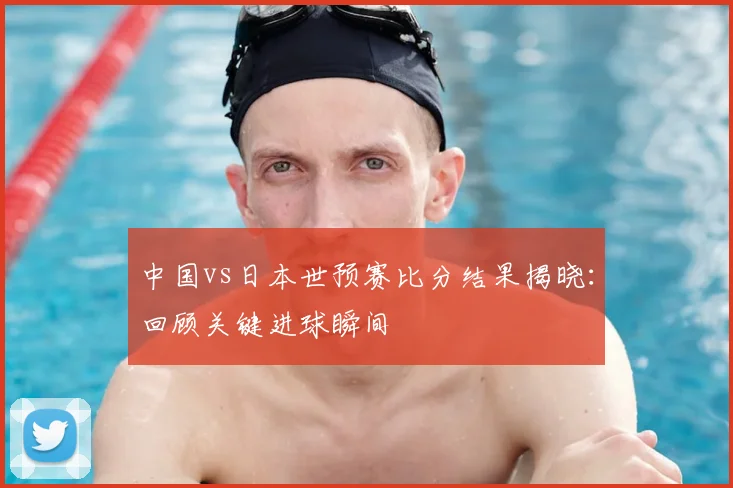 中国vs日本世预赛比分结果揭晓：回顾关键进球瞬间