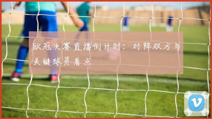 欧冠决赛直播倒计时:对阵双方与关键球员看点