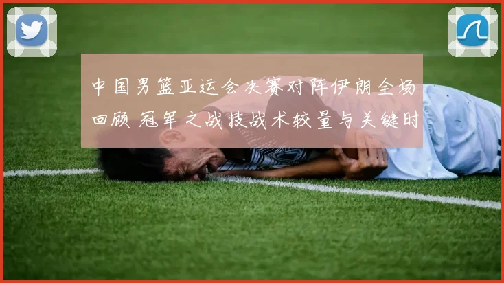 中国男篮亚运会决赛对阵伊朗全场回顾 冠军之战技战术较量与关键时刻解析