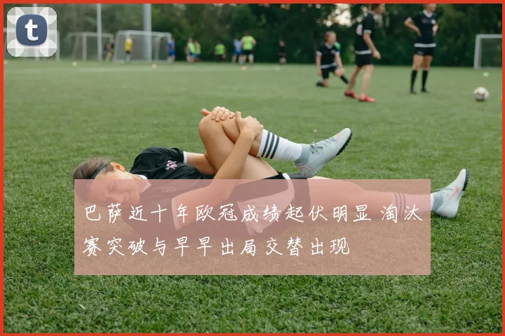 巴萨近十年欧冠成绩起伏明显 淘汰赛突破与早早出局交替出现