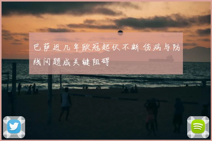 巴萨近几年欧冠起伏不断 伤病与防线问题成关键阻碍