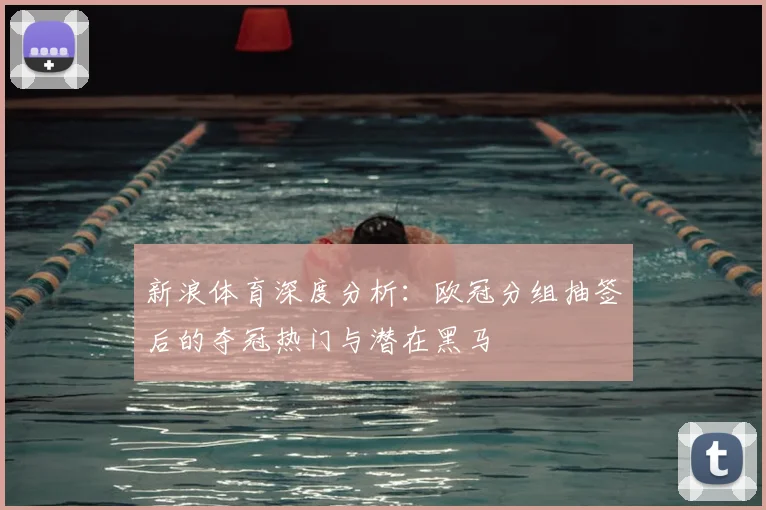 新浪体育深度分析:欧冠分组抽签后的夺冠热门与潜在黑马