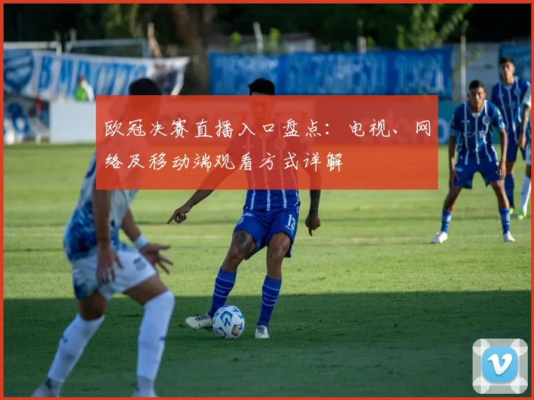 欧冠决赛直播入口盘点:电视、网络及移动端观看方式详解