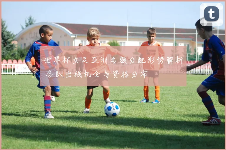 世界杯女足亚洲名额分配形势解析 各队出线机会与资格分布