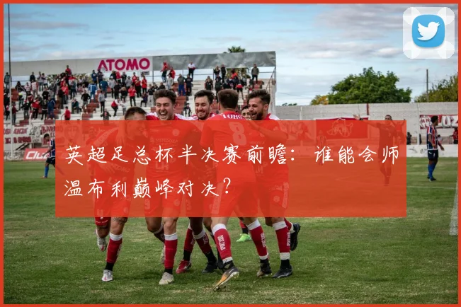 英超足总杯半决赛前瞻：谁能会师温布利巅峰对决？