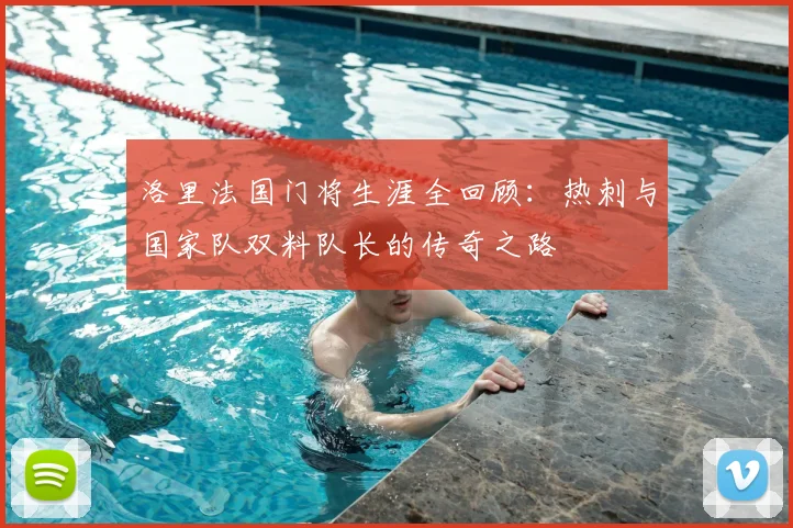 洛里法国门将生涯全回顾：热刺与国家队双料队长的传奇之路