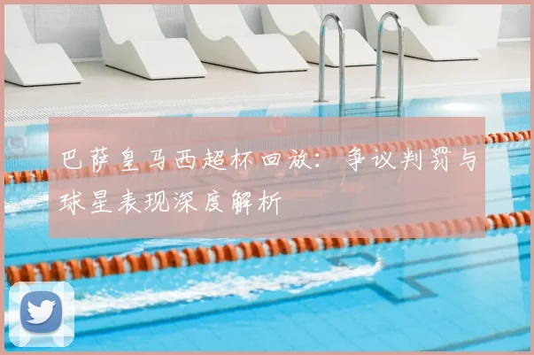 巴萨皇马西超杯回放：争议判罚与球星表现深度解析