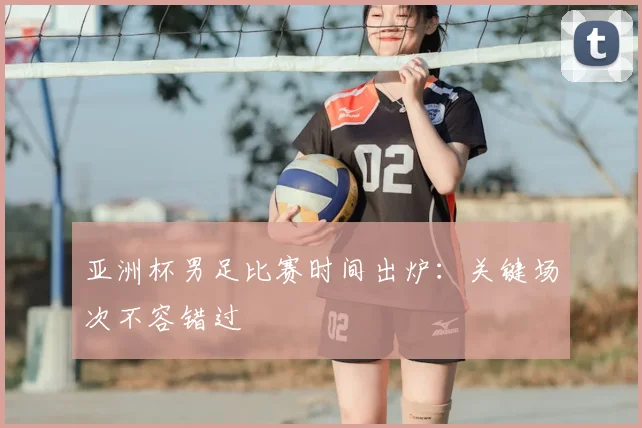 亚洲杯男足比赛时间出炉：关键场次不容错过