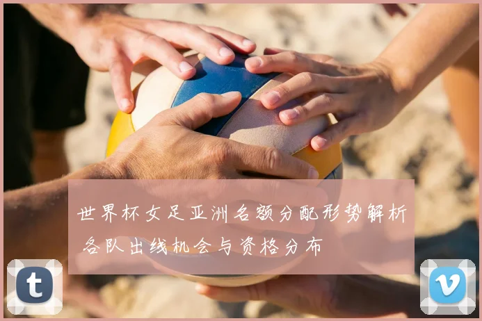 世界杯女足亚洲名额分配形势解析 各队出线机会与资格分布