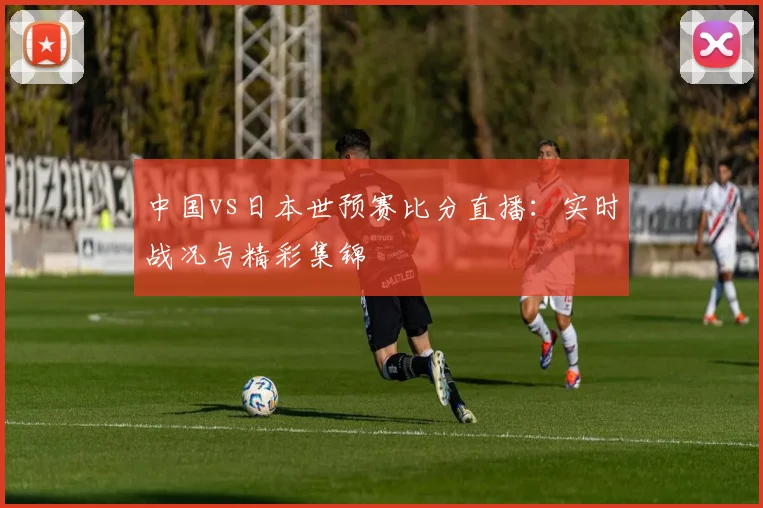 中国vs日本世预赛比分直播：实时战况与精彩集锦