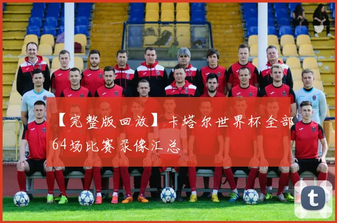 【完整版回放】卡塔尔世界杯全部64场比赛录像汇总