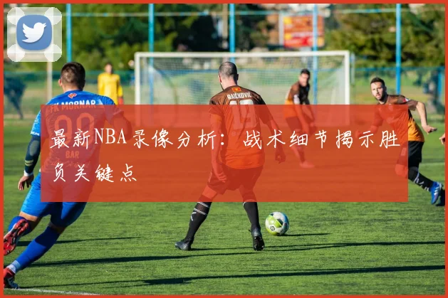 最新NBA录像分析：战术细节揭示胜负关键点