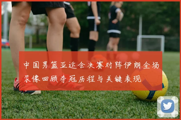 中国男篮亚运会决赛对阵伊朗全场录像回顾夺冠历程与关键表现