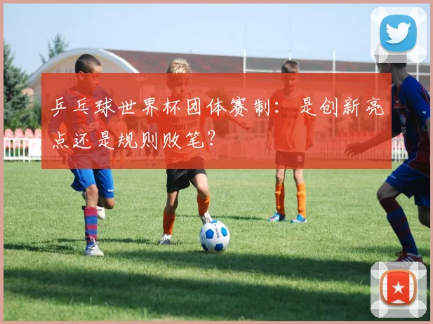乒乓球世界杯团体赛制：是创新亮点还是规则败笔？