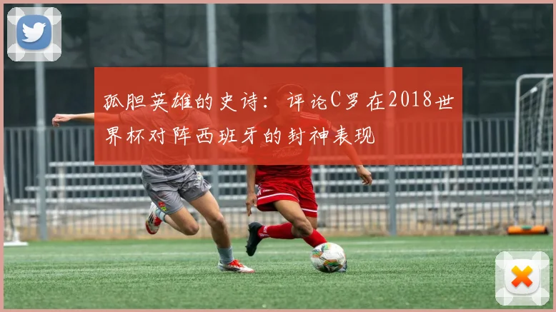 孤胆英雄的史诗:评论C罗在2018世界杯对阵西班牙的封神表现