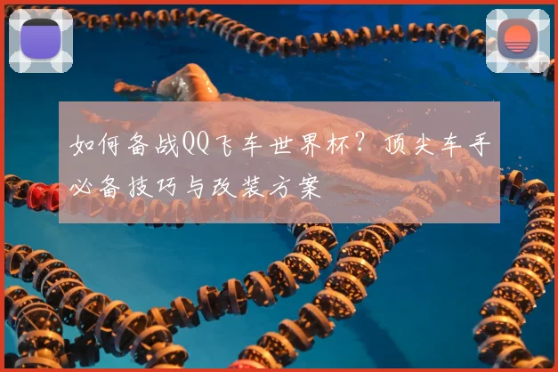 如何备战QQ飞车世界杯？顶尖车手必备技巧与改装方案