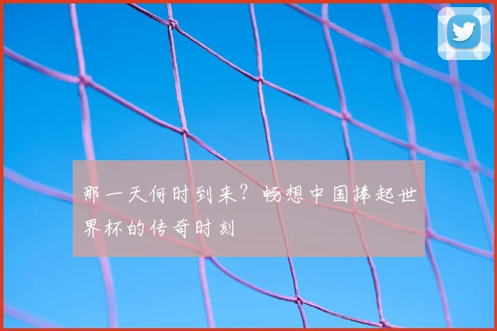 那一天何时到来？畅想中国捧起世界杯的传奇时刻