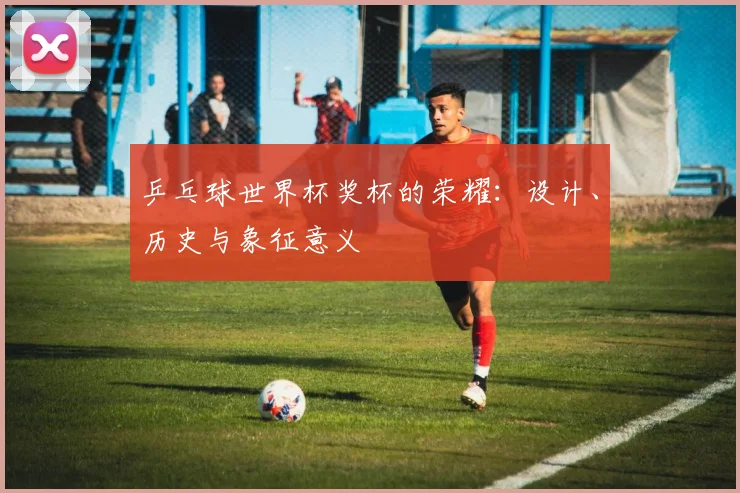 乒乓球世界杯奖杯的荣耀：设计、历史与象征意义