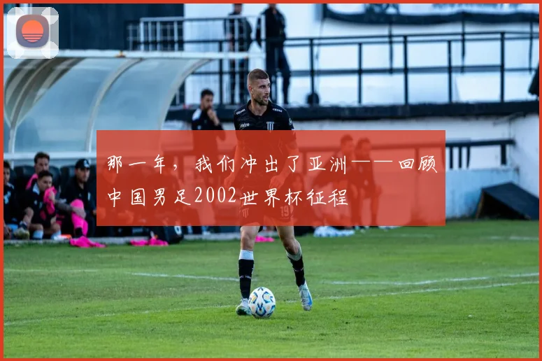那一年，我们冲出了亚洲——回顾中国男足2002世界杯征程