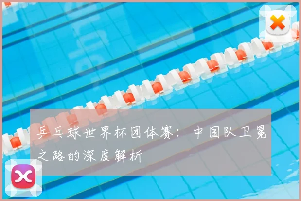 乒乓球世界杯团体赛：中国队卫冕之路的深度解析