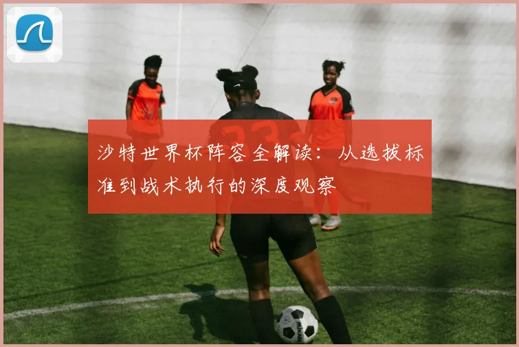 沙特世界杯阵容全解读：从选拔标准到战术执行的深度观察
