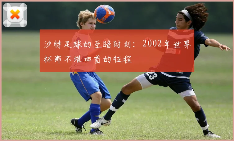 沙特足球的至暗时刻：2002年世界杯那不堪回首的征程